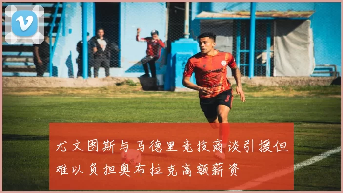 尤文图斯与马德里竞技商谈引援但难以负担奥布拉克高额薪资
