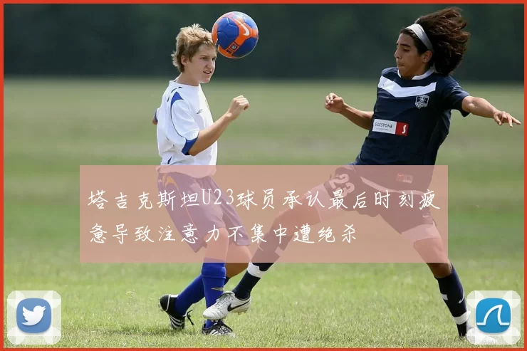 塔吉克斯坦U23球员承认最后时刻疲惫导致注意力不集中遭绝杀