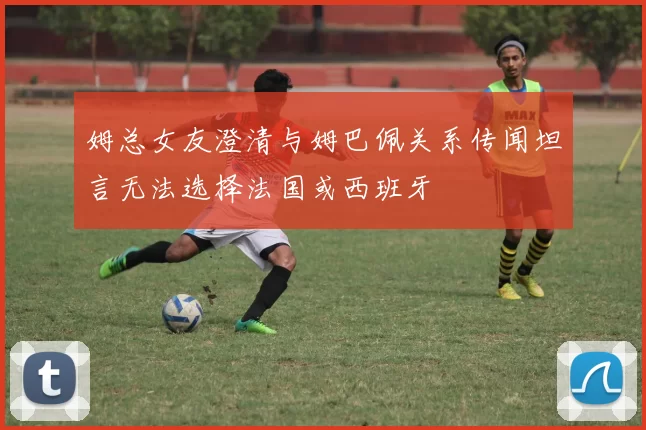 姆总女友澄清与姆巴佩关系传闻坦言无法选择法国或西班牙