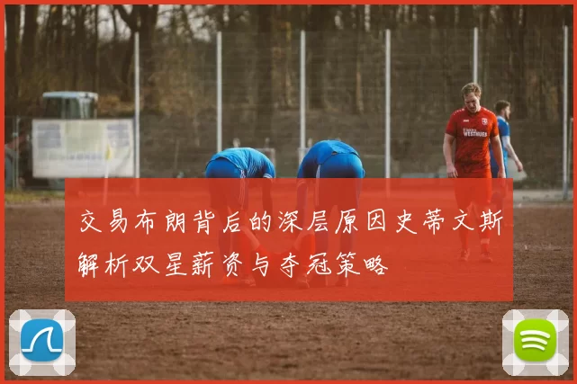 交易布朗背后的深层原因史蒂文斯解析双星薪资与夺冠策略