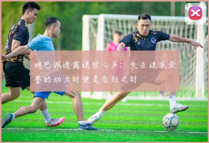 姆巴佩透露退役心声:失去追求荣誉的动力时便是告别之时