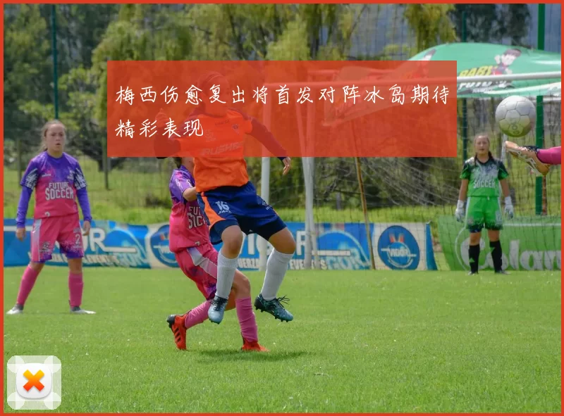 梅西伤愈复出将首发对阵冰岛期待精彩表现