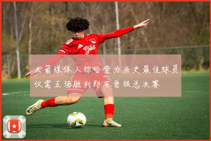 火箭媒体人称哈登为历史最佳球员仅需五场胜利即可晋级总决赛