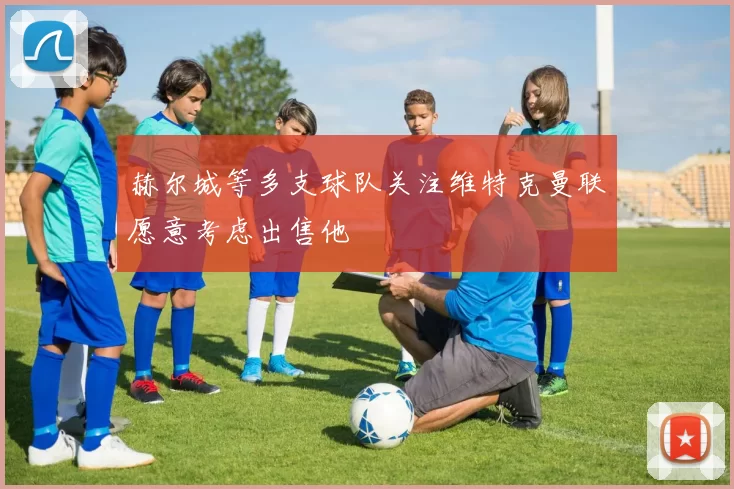 赫尔城等多支球队关注维特克曼联愿意考虑出售他