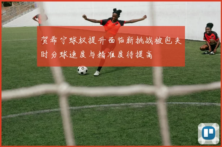贺希宁球权提升面临新挑战被包夹时分球速度与精准度待提高