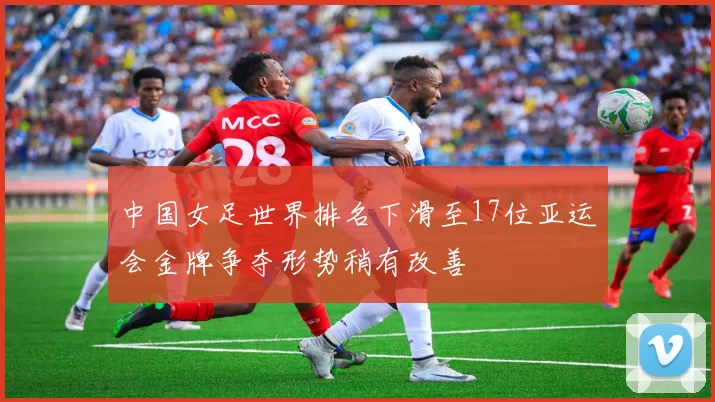中国女足世界排名下滑至17位亚运会金牌争夺形势稍有改善