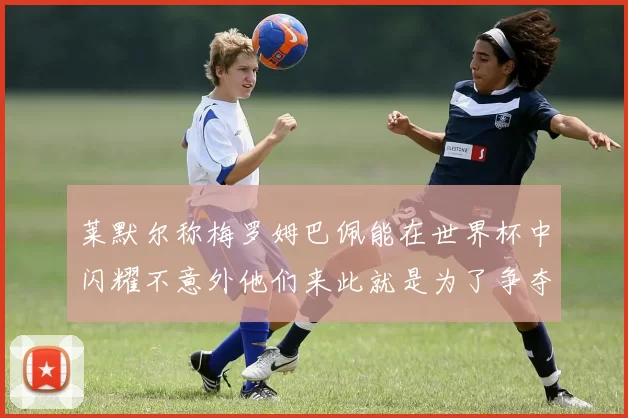 莱默尔称梅罗姆巴佩能在世界杯中闪耀不意外他们来此就是为了争夺最佳球员