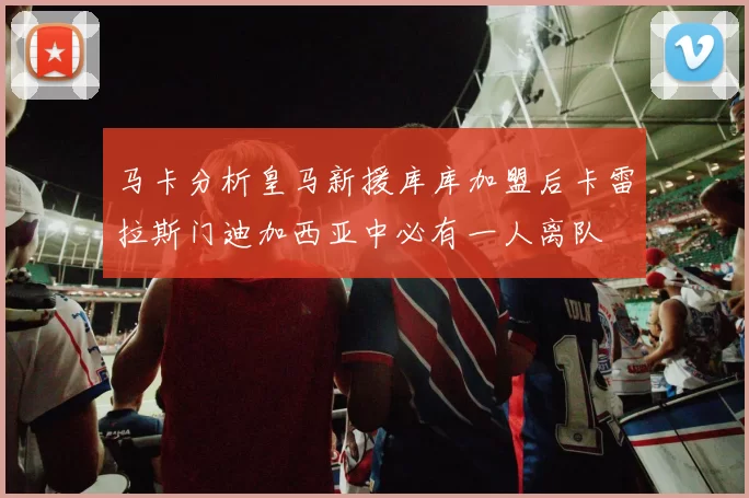 马卡分析皇马新援库库加盟后卡雷拉斯门迪加西亚中必有一人离队
