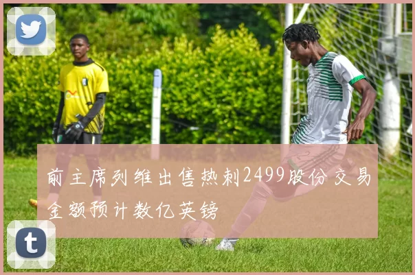前主席列维出售热刺2499股份交易金额预计数亿英镑