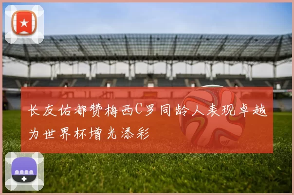 长友佑都赞梅西C罗同龄人表现卓越为世界杯增光添彩