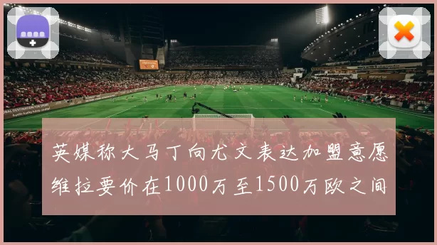 英媒称大马丁向尤文表达加盟意愿维拉要价在1000万至1500万欧之间