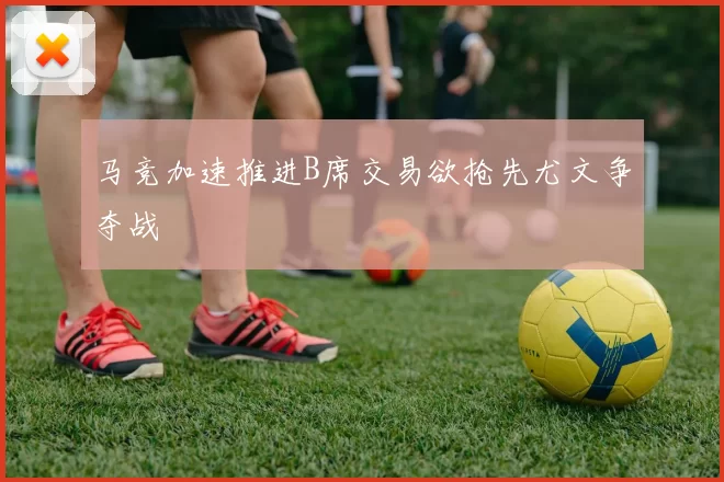 马竞加速推进B席交易欲抢先尤文争夺战