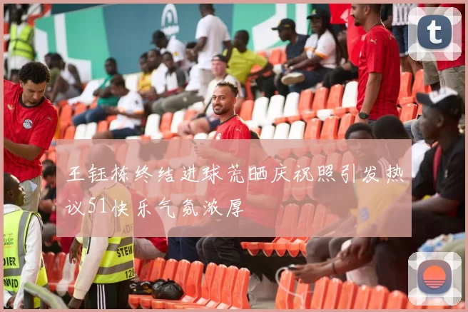 王钰栋终结进球荒晒庆祝照引发热议51快乐气氛浓厚