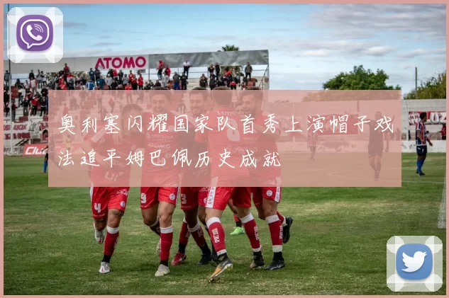 奥利塞闪耀国家队首秀上演帽子戏法追平姆巴佩历史成就