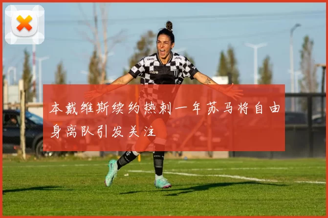 本戴维斯续约热刺一年苏马将自由身离队引发关注