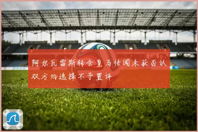 阿尔瓦雷斯转会皇马传闻未获否认双方均选择不予置评