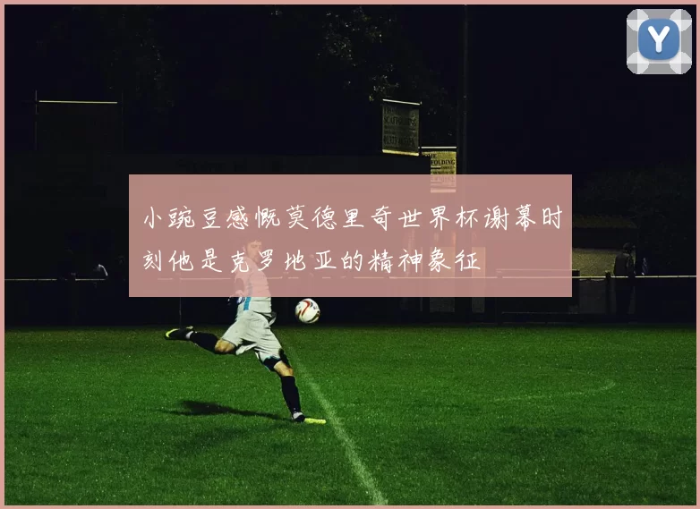 小豌豆感慨莫德里奇世界杯谢幕时刻他是克罗地亚的精神象征