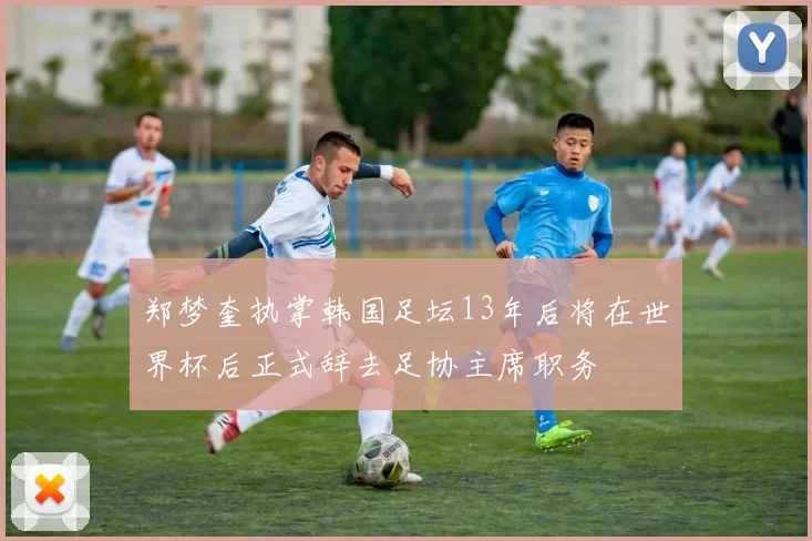 郑梦奎执掌韩国足坛13年后将在世界杯后正式辞去足协主席职务