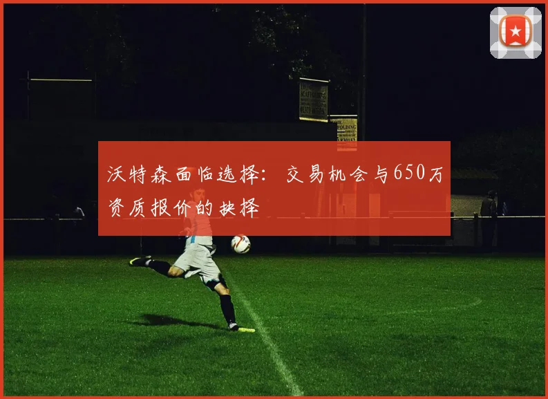 沃特森面临选择：交易机会与650万资质报价的抉择